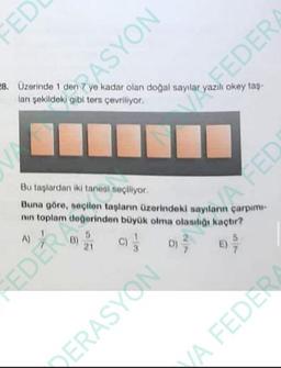 FED
ASYON
28. Üzerinde 1 den 7 ye kadar olan doğal sayılar yazılı okey taş-
lanı şekildeki gibi ters çevriliyor.
[
A)
Bu taşlardan iki tanesi seçiliyor.
Buna göre, seçilen taşların üzerindeki sayılanın çarpımı-
nın toplam değerinden büyük olma olasılığı kaçtır?
(0) /
EDER
5
21
DERASYON
FEDER
D)
7
A FED
E)
5
VA FEDER