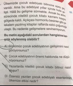 =. Ülkemizde çocuk edebiyatı bilincine epey geç
varıldı. Ama bu edebiyat yıllar içinde hızla g
lişti. Hâlâ bu gelişme sürmekte. Ancak bu atılım
sürecinde nitelikli çocuk kitabı kavramı kaygısı
gölgede kaldı. Açıkçası hormonlu besinler gibi ça
lakalem yazılmış kitaplar raflarda ezici çoğunluğa
ulaştı. Bu nedenle gelişmelere sevinemiyorum.
Bu metin aşağıdaki sorulardan hangisine kar-
şılık söylenmiş olabilir?
A) Günümüz çocuk edebiyatının gelişimini nasıl
görüyorsunuz?
10.
B) Çocuk edebiyatının önemi hakkında ne düşü-
nüyorsunuz?
Yazarlarda nitelikli çocuk kitabı bilinci nasıl
oluşur?
D) Özensiz yazılan çocuk edebiyatı eserlerinin
ülkemize etkisi nedir?