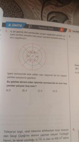 1
2. ÜNİTE
1. iç içe geçmiş dört çemberden oluşan aşağıdaki şekilde en
içteki çember parçalarında yazan sayılara karekök alma iş
lemi uygulanıyor.
49 39
64 √? 25
81 16
Tarama Testi
İşlem sonucunda elde edilen sayı rasyonel ise bir dıştaki
çember parçasına geçiliyor.
Bu şekilde devam eden işlemler sonrasında en son kaç
çember parçası boş kalır?
A) 5
B) 4
C) 3
2
D) 2
»Karaköko
Türkiye'ye özgü, nesli tükenme tehlikesiyle karşı karşıya
olan Sevgi Çiçeği'nin ekimini yapmak isteyen Yurdagül
Hanım, bir kenar uzunluğu 5/10 m olan ve 400 m² alana
3.
Kare
28
A) 60
4.