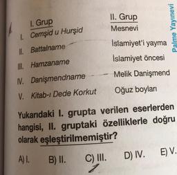 I. Grup
1. Cemşid u Hurşid
II. Battalname
III. Hamzaname
NV. Danişmendname
V. Kitab-ı Dede Korkut
-
B) II.
II. Grup
Mesnevi
Palme Yayınevi
İslamiyet'i yayma
Islamiyet öncesi
Melik Danişmend
Oğuz boyları
Yukarıdaki I. grupta verilen eserlerden
hangisi, II. gruptaki özelliklerle doğru
olarak eşleştirilmemiştir?
A) I.
C) III.
D) IV.
E) V.