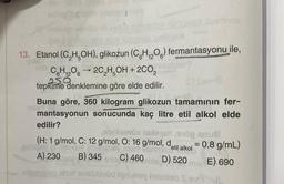 inde
13. Etanol (C₂H5OH), glikozun (CH₁₂O) fermantasyonu ile,
6
C6H12O62C₂H5OH
+ 2CO₂
250
tepkime denklemine göre elde edilir.
Buna göre, 360 kilogram glikozun tamamının fer-
mantasyonun sonucunda kaç litre etil alkol elde
edilir?
abrilenüs Islespri 10 anua
(H: 1 g/mol, C: 12 g/mol, O: 16 g/mol, d
monex Imbagher ment conneetil alkol
A) 230 B) 345
C) 460 D) 520
Dige
= 0,8 g/mL)
men E) 690
fonso sisir eyüd tige eney helmieio SevYIL