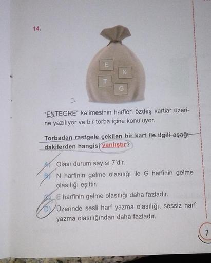 14.
3
E
T
N
G
"ENTEGRE" kelimesinin harfleri özdeş kartlar üzeri-
ne yazılıyor ve bir torba içine konuluyor.
Torbadan rastgele cekilen bir kart ile ilgili aşağı-
dakilerden hangisi yanlıştır?
Olası durum sayısı 7'dir.
N harfinin gelme olasılığı ile G harfi
