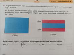 11. Aşağıda verilen ön yüzü mavi, arka yüzü kırmızı olan dikdörtgen şeklindeki kağıdın uzun kenarının uzun-
luğu 180 cm'dir.
Bu kağıt uzun kenarlarına paralel olacak şekilde üst ve alt kısımlarından Görsel - 1'deki gibi katlanıyor.
Katlandığında oluşan mavi dikdörtgensel bölgenin alanı, kırmızı dikdörtgensel bölgelerden birinin alanı-
nın 2 katıdır.
√180 cm
8. SINIF/DENEME SINAVI-4
√5 cm
√√5 cm
Görsel-1
Buna göre bu kağıdın katlanmadan önce bir yüzünün alanı kaç santimetrekaredir?
A) 200
B) 180
C) 160
D) 120