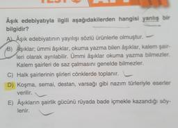 Âşık edebiyatıyla ilgili aşağıdakilerden hangisi yanlış bir
bilgidir?
A Âşık edebiyatının yayılışı sözlü ürünlerle olmuştur.
B) Aşıklar; ümmi âşıklar, okuma yazma bilen âşıklar, kalem şair-
leri olarak ayrılabilir. Ümmi âşıklar okuma yazma bilmezler.
Kalem şairleri de saz çalmasını genelde bilmezler.
C) Halk şairlerinin şiirleri cönklerde toplanır.
D) Koşma, semai, destan, varsağı gibi nazım türleriyle eserler
verilir.
E) Âşıkların şairlik gücünü rüyada bade içmekle kazandığı söy-
lenir.