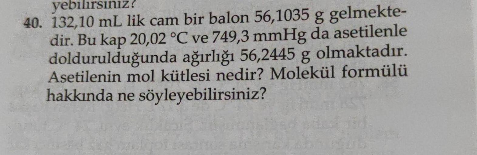 yebilirsınız?
40. 132,10 mL lik cam bir balon 56,1035 g gelmekte-
dir. Bu kap 20,02 °C ve 749,3 mmHg da asetilenle
doldurulduğunda ağırlığı 56,2445 g olmaktadır.
Asetilenin mol kütlesi nedir? Molekül formülü
hakkında ne söyleyebilirsiniz?