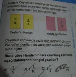 Aşağıda Ceylan ve Hande'ye ait her birinin üze
rinde birer kesir yazılı olan kartlar verilmiştir. Han
de'nin kartlarından biri ters çevrilmiştir.
78
3|5
Ceylan'ın Kartları
14
Haride'nip Kartlan
Ceylan'ın kartlarında yazılı olan kesirlerin çarpımı
Hande'nin kartlarında yazılı olan kesirlerin çarpı-
mina eşittir.
B)
Buna göre Hande'nin ters çevrilmiş kartında
aşağıdakilerden hangisi yazılıdır?
A) 1/1/2
10
ANKARA YAYINCILIK
C), 24/5 Ot
10