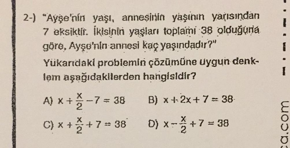 2-) "Ayşe'nin yaşı, annesinin yaşının yarısından
7 eksiktir. İkisinin yaşları toplami 38 olduğuna
göre, Ayşe'nin annesi kaç yaşındadır?"
Yukarıdaki problemin çözümüne uygun denk-
lem aşağıdakilerden hangisidir?
A) X +
+7=38
B) x + 2x + 7 = 38
C) x +
+
D) X