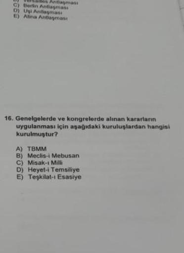 les Antlaşması
C) Berlin Antlaşmass
D) Uşi Antlaşmas
E) Atina Antlaşması
16. Genelgelerde ve kongrelerde alınan kararların
uygulanması için aşağıdaki kuruluşlardan hangisi
kurulmuştur?
A) TBMM
B) Meclis-i Mebusan
C) Misak-ı Milli
D) Heyet-i Temsiliye
E) Te