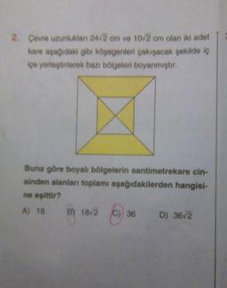 2. Çevre uzunluklan 24/2 cm ve 10/2 cm olan iki adet
kare aşağıdaki gibi köşegenleri çakışacak şekilde iç
içe yerleştirilerek bazı bölgeleri boyanmıştır.
Buna göre boyalı bölgelerin santimetrekare cin-
sinden alanları toplamı aşağıdakilerden hangisi-
ne eşittir?
A) 18
B) 18/2 (C)
C) 36
36 D) 36√2