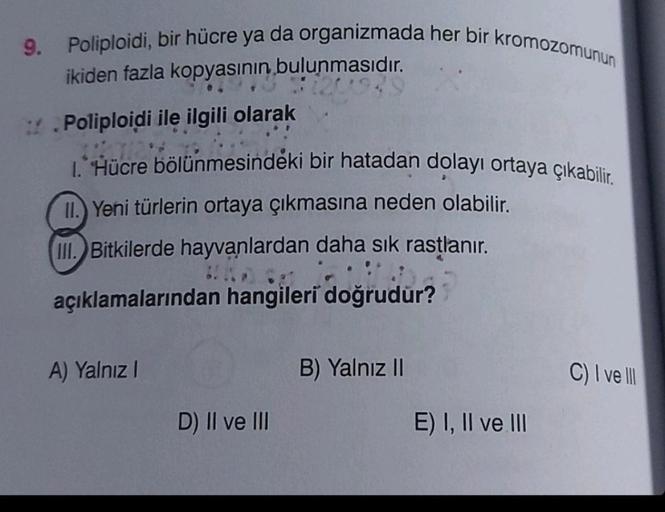 9.
Poliploidi, bir hücre ya da organizmada her bir kromozomunun
ikiden fazla kopyasının bulunmasıdır.
Poliploidi ile ilgili olarak
1. Hücre bölünmesindeki bir hatadan dolayı ortaya çıkabilir.
II. Yeni türlerin ortaya çıkmasına neden olabilir.
III. Bitkiler