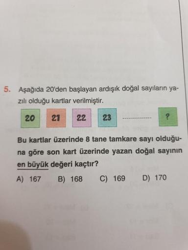 5. Aşağıda 20'den başlayan ardışık doğal sayıların ya-
zılı olduğu kartlar verilmiştir.
20 21 22 23
?
Bu kartlar üzerinde 8 tane tamkare sayı olduğu-
na göre son kart üzerinde yazan doğal sayının
en büyük değeri kaçtır?
A) 167 B) 168
C) 169 D) 170