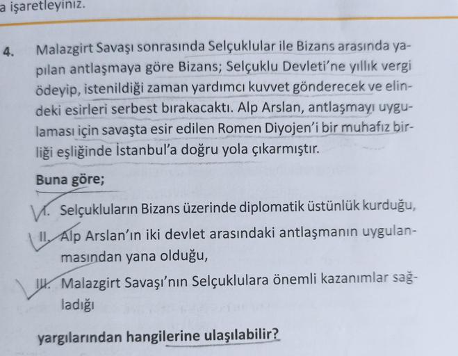 a işaretleyiniz.
4.
Malazgirt Savaşı sonrasında Selçuklular ile Bizans arasında ya-
pılan antlaşmaya göre Bizans; Selçuklu Devleti'ne yıllık vergi
ödeyip, istenildiği zaman yardımcı kuvvet gönderecek ve elin-
deki esirleri serbest bırakacaktı. Alp Arslan,