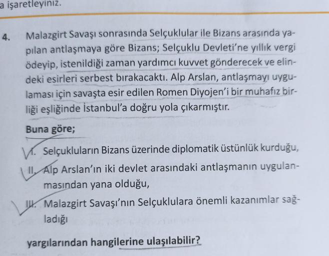 a işaretleyiniz.
4.
Malazgirt Savaşı sonrasında Selçuklular ile Bizans arasında ya-
pılan antlaşmaya göre Bizans; Selçuklu Devleti'ne yıllık vergi
ödeyip, istenildiği zaman yardımcı kuvvet gönderecek ve elin-
deki esirleri serbest bırakacaktı. Alp Arslan, 