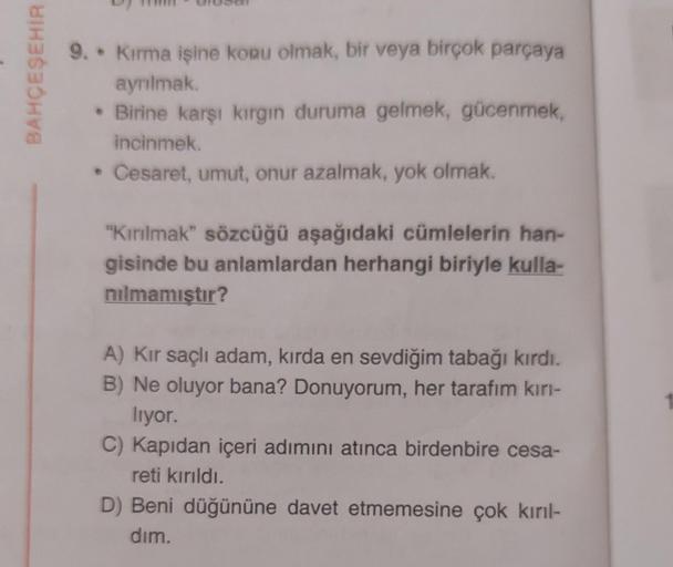 BAHÇEŞEHİR
9.. Kırma işine konu olmak, bir veya birçok parçaya
ayrılmak.
• Birine karşı kırgın duruma gelmek, gücenmek,
incinmek.
• Cesaret, umut, onur azalmak, yok olmak.
"Kırılmak" sözcüğü aşağıdaki cümlelerin han-
gisinde bu anlamlardan herhangi biriyle