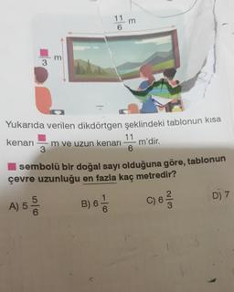 3
E
3
Yukarıda verilen dikdörtgen şeklindeki tablonun kısa
kenarı m ve uzun kenarı 11 m'dir.
3
6
A) 5 50
6
sembolü bir doğal sayı olduğuna göre, tablonun
çevre uzunluğu en fazla kaç metredir?
B) 6 - 6
C) 6 1/1/2
D) 7