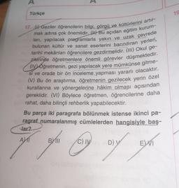 A
Türkçe
17. () Geziler öğrencilerin bilgi, görgü ve kültürlerini artır-
mak adına çok önemlidir. (Bu açıdan eğitim kurum-
ları, yapılacak programlarla yakın ve uzak çevrede
bulunan kültür ve sanat eserlerini barındıran yerleri,
tarihî mekânları öğrencilere gezdirmelidir. (III) Okul ge-
zilerinde öğretmenlere önemli görevler düşmektedir.
(iv) óğretmenin, gezi yapılacak yere mümkünse gitme-
si ve orada bir ön inceleme yapması yararlı olacaktır.
(V) Bu ön araştırma, öğretmenin gezilecek yerin özel
kurallarına ve yönergelerine hâkim olması açısından
gereklidir. (VI) Böylece öğretmen, öğrencilerine daha
rahat, daha bilinçli rehberlik yapabilecektir.
Bu parça iki paragrafa bölünmek istense ikinci pa-
ragraf numaralanmış cümlelerden hangisiyle baş-
lar?
AMI
BYIII/C) IVney D) Yell
DIY
EVI
19