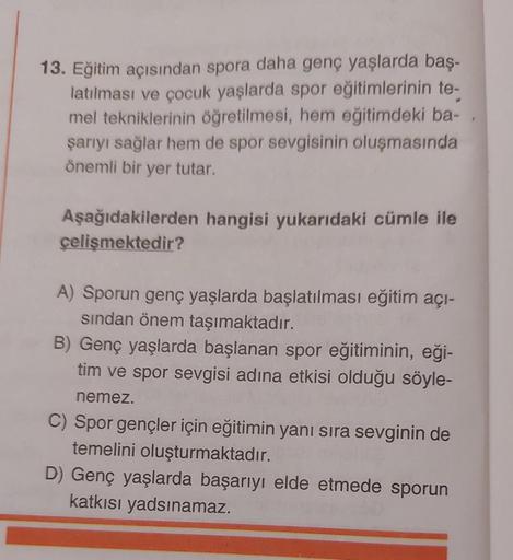 13. Eğitim açısından spora daha genç yaşlarda baş-
latılması ve çocuk yaşlarda spor eğitimlerinin te-
mel tekniklerinin öğretilmesi, hem eğitimdeki ba-
şarıyı sağlar hem de spor sevgisinin oluşmasında
önemli bir yer tutar.
Aşağıdakilerden hangisi yukarıdak