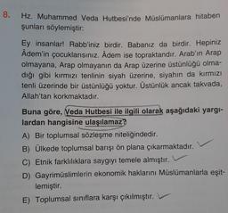 8.
Hz. Muhammed Veda Hutbesi'nde Müslümanlara hitaben
şunları söylemiştir:
Ey insanlar! Rabb'iniz birdir. Babanız da birdir. Hepiniz
Âdem'in çocuklarısınız. Âdem ise topraktandır. Arab'ın Arap
olmayana, Arap olmayanın da Arap üzerine üstünlüğü olma-
dığı gibi kırmızı tenlinin siyah üzerine, siyahın da kırmızı
tenli üzerinde bir üstünlüğü yoktur. Üstünlük ancak takvada,
Allah'tan korkmaktadır.
Buna göre, Veda Hutbesi ile ilgili olarak aşağıdaki yargı-
lardan hangisine ulaşılamaz?
A) Bir toplumsal sözleşme niteliğindedir.
B) Ülkede toplumsal barışı ön plana çıkarmaktadır.
C) Etnik farklılıklara saygıyı temele almıştır.
D) Gayrimüslimlerin ekonomik haklarını Müslümanlarla eşit-
lemiştir.
E) Toplumsal sınıflara karşı çıkılmıştır.