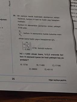 ağıdaki-
+4
Raunt
20. Bir canlının kemik fosilindeki atomlarının miktarı
ölçülerek, karbon-14 testi ile fosilin yaşı hesaplan-
maktadır.
Karbon-14 elementinin yanlanma süresi yaklaşık
5730 yıldır.
N,
: karbon-14 elementinin fosilde bulunma oranı
No
olmak üzere fosilin yaşını hesaplamak için,
25
In
N
-0,693
-5730 formülü kullanılır.
In2= 0,693 olmak üzere, %12,5 oranında kar-
bon-14 elementi içeren bir fosil yaklaşık kaç ya-
şındadır?
A) 5730
B) 11460
D) 28650
C) 17190
E) 40110
Diğer sayfaya geçiniz.
hareket
olarak a
nin frel
ların ya
arın d
nden
ve