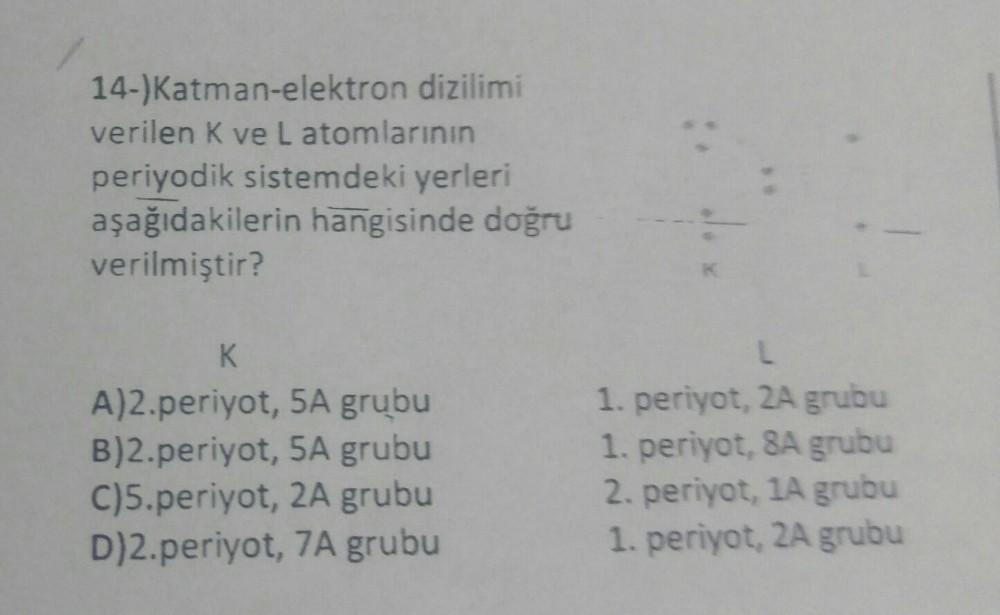 14-)Katman-elektron dizilimi
verilen K ve Latomlarının
periyodik sistemdeki yerleri
aşağıdakilerin hangisinde doğru
verilmiştir?
K
A)2.periyot, 5A grubu
B)2.periyot, 5A grubu
C)5.periyot, 2A grubu
D)2.periyot, 7A grubu
L
1. periyot, 2A grubu
1. periyot, 8A