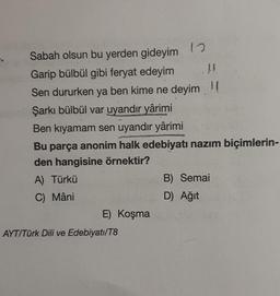 Sabah olsun bu yerden gideyim
Garip bülbül gibi feryat edeyim
LA
Sen dururken ya ben kime ne deyim (
Şarkı bülbül var uyandır yârimi
Ben kıyamam sen uyandır yârimi
Bu parça anonim halk edebiyatı nazım biçimlerin-
den hangisine örnektir?
A) Türkü
C) Mâni
E) Koşma
12
AYT/Türk Dili ve Edebiyatı/T8
B) Semai
D) Ağıt