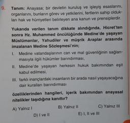 9.
Tanım: Anayasa; bir devletin kuruluş ve işleyiş esaslarını,
organlarını, bunların görev ve yetkilerini, fertlerin sahip olduk-
ları hak ve hürriyetleri belirleyen ana kanun ve prensiplerdir.
Yukarıda verilen tanım dikkate alındığında, Hicret'ten
sonra Hz. Muhammed öncülüğünde Medine'de yaşayan
Müslümanlar, Yahudiler ve müşrik Araplar arasında
imzalanan Medine Sözleşmesi'nin;
I. Medine vatandaşlarının can ve mal güvenliğinin sağlan-
masıyla ilgili hükümler barındırması,
II. Medine'de yaşayan herkesin hukuk bakımından eşit
kabul edilmesi,
III. farklı inançlardaki insanların bir arada nasıl yaşayacağına
dair kuralları barındırması
özelliklerinden hangileri, içerik bakımından anayasal
nitelikler taşıdığına kanıttır?
A) Yalnız I
B) Yalnız II
D) I ve II
C) Yalnız III
E) I, II ve III