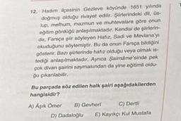 12. Hadım ilçesinin Gezleve köyünde 1651 yılında
doğmuş olduğu rivayet edilir. Şirlerindeki dil, üs-
lup, mefhum, mazmun ve muhtevalara göre onun
eğitim gördüğü anlaşılmaktadır. Kendisi de gürlerin-
de, Farsça şiir söyleyen Hafiz, Sadi ve Mevlana'y
okuduğunu söylemiştir. Bu da onun Farsça bildiğini
gösterir. Bazı şiirlerinde hafiz olduğu veya olmak is-
tediği anlaşılmaktadır. Ayrıca Saimime'sinde pek
çok divan şairini saymasından da yine eğitimli oldu-
Ou çikanılabilir.
Bu parçada söz edilen halk şairi aşağıdakilerden
hangisidir?
C) Dertli
E) Kayıkçı Kul Mustafa
A) Aşık Omer B) Gevherl
D) Dadaloğlu