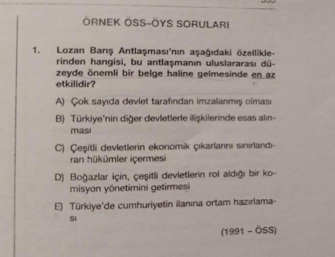 1.
ÖRNEK ÖSS-ÖYS SORULARI
Lozan Barış Antlaşması'nın aşağıdaki özellikle-
rinden hangisi, bu antlaşmanın uluslararası dü-
zeyde önemli bir belge haline gelmesinde en az
etkilidir?
A) Çok sayıda devlet tarafından imzalanmış olması
B) Türkiye'nin diğer devle