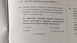 AYT Türk Dili ve Edebiyatı Sosyal Bilimler - 1
26. Osmanlı Devleti, Fransa'nin 1798'de Misir'i işgali
ne engel olamamıştır. Ancak Ingiltere ve Rusya'nın
desteğiyle Fransa'yı Misir'dan El-Ariş Antlaşması
(1801) ile çıkartabilmiştir.
Bu bilgilerden hareketle Osmanlı Devleti'nin
toprak bütünlüğünü aşağıdaki politikalardan
hangisi ile korumaya çalıştığı söylenebilir?
A) Denge
C) Iskan
E) Osmanlicilik
B) Istimålet
D) Gaza ve cihat
28. Tarih
yaşar
sinde
Ittital
lat y
Bu
retr
lere
ken
A)
