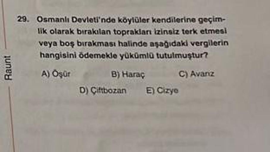 Raunt
29. Osmanlı Devleti'nde köylüler kendilerine geçim-
lik olarak bırakılan toprakları izinsiz terk etmesi
veya boş bırakması halinde aşağıdaki vergilerin
hangisini ödemekle yükümlü tutulmuştur?
A) Ogür
C) Avanz
B) Haraç
D) Çiftbozan
E) Cizye