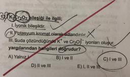 12 K₂ Cr₂O7 bileşiği ile ilgili;
1. İyonik bileşiktir.
II. Potasyum kromat olarak adlandırılır. X
III. Suda çözündüğünde K* ve Cr₂O² iyonları oluşur.
yargılarından hangileri doğrudur?
A) Yalnız
B) I ve II
D) II ve III
E) I, II ve II
C) I ve III