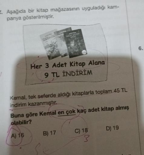 2. Aşağıda bir kitap mağazasının uyguladığı kam-
panya gösterilmiştir.
LIĞUR BÖCESS
Her 3 Adet Kitap Alana
9 TL İNDİRİM
Kemal, tek seferde aldığı kitaplarla toplam 45 TL
indirim kazanmıştır.
Buna göre Kemal en çok kaç adet kitap almış
olabilir?
A) 16
B) 17