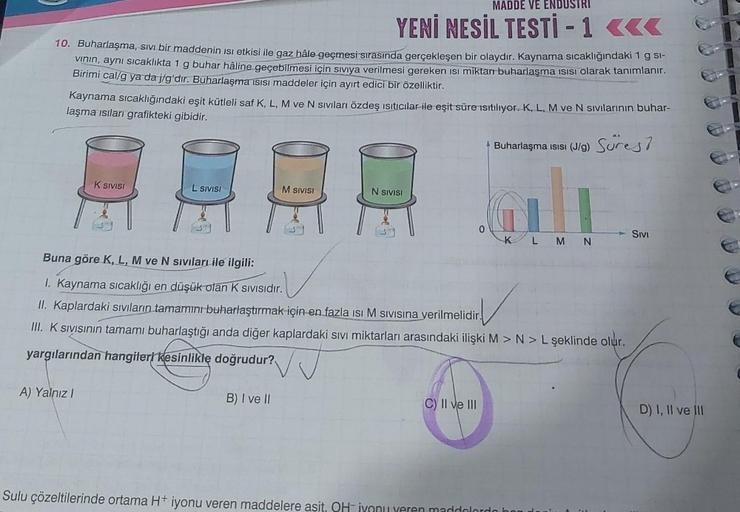 10. Buharlaşma, sıvı bir maddenin ısı etkisi ile gaz hâle geçmesi sırasında gerçekleşen bir olaydır. Kaynama sıcaklığındaki 1 g sl-
vının, aynı sıcaklıkta 1 g buhar hâline geçebilmesi için siviya verilmesi gereken isi miktarı buharlaşma ısısı olarak tanıml