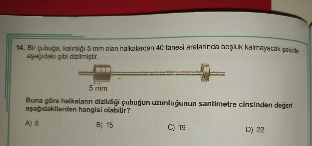 14. Bir çubuğa, kalınlığı 5 mm olan halkalardan 40 tanesi aralarında boşluk kalmayacak şekilde
aşağıdaki gibi dizilmiştir.
5 mm
Buna göre halkaların dizildiği çubuğun uzunluğunun santimetre cinsinden değeri
aşağıdakilerden hangisi olabilir?
B) 15
A) 8
C) 1