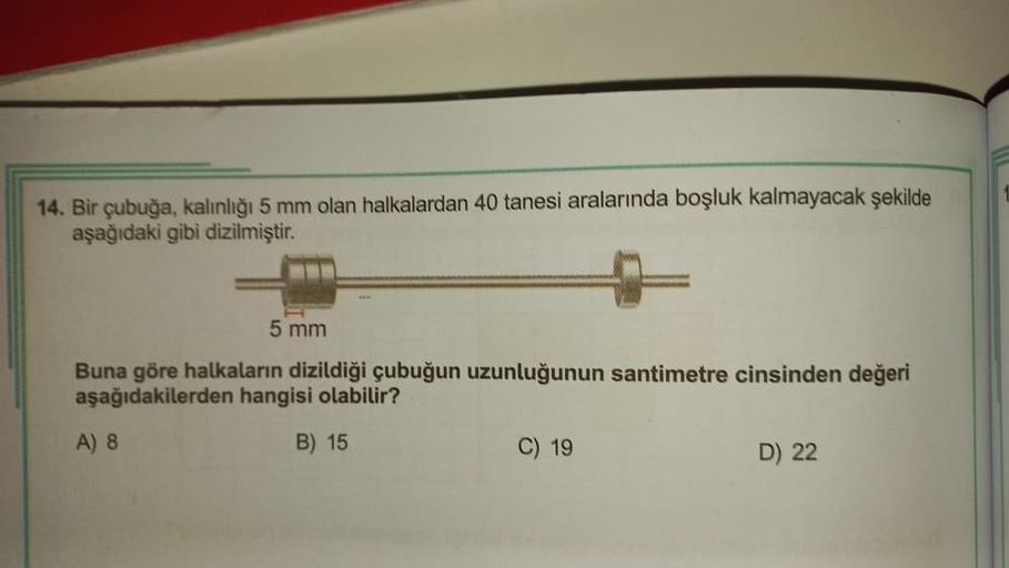 14. Bir çubuğa, kalınlığı 5 mm olan halkalardan 40 tanesi aralarında boşluk kalmayacak şekilde
aşağıdaki gibi dizilmiştir.
5 mm
Buna göre halkaların dizildiği çubuğun uzunluğunun santimetre cinsinden değeri
aşağıdakilerden hangisi olabilir?
B) 15
A) 8
C) 1