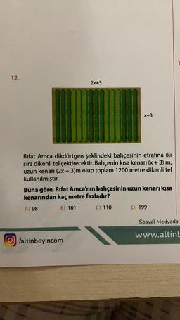 12.
2x+3
x+3
Rifat Amca dikdörtgen şeklindeki bahçesinin etrafına iki
sıra dikenli tel çektirecektir. Bahçenin kısa kenarı (x + 3) m,
uzun kenarı (2x + 3)m olup toplam 1200 metre dikenli tel
kullanılmıştır.
O/altinbeyincom
Buna göre, Rifat Amca'nın bahçesinin uzun kenarı kısa
kenarından kaç metre fazladır?
A) 98
B) 101
C) 110
D) 199
Sosyal Medyada
www.altinb