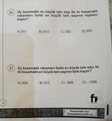 3
26
27
Üç basamaklı en büyük tam sayı ile iki basamaklı
rakamları farklı en küçük tam sayının toplamı
kaçtır?
A) 901 B) 910
A) 899
C) 992
Üç basamaklı rakamları farklı en küçük tam sayı ile
iki basamaklı en büyük tam sayının farkı kaçtır?
B) 910
D) 900
C)