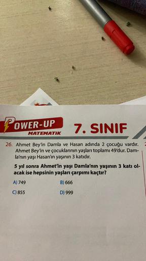 P
7. SINIF
26. Ahmet Bey'in Damla ve Hasan adında 2 çocuğu vardır.
Ahmet Bey'in ve çocuklarının yaşları toplamı 49'dur. Dam-
la'nın yaşı Hasan'ın yaşının 3 katıdır.
OWER-UP
MATEMATIK
5 yıl sonra Ahmet'in yaşı Damla'nın yaşının 3 katı ol-
acak ise hepsinin