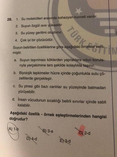 28. 1. Su molekülleri arasında kohezyon kuvveti vardır.
2. Suyun Özgül ısısı yüksektir
3. Su yüzey gerilimi oluşturur.
4. Çok iyi bir çözücüdür.
Suyun belirtilen özelliklerine göre aşağıdaki örnekler veril-
miştir.
TÜRK
a. Suyun taşınması köklerden yaprakl