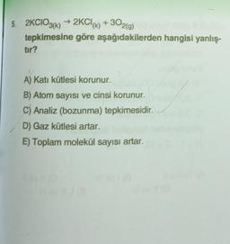 5. 2KCIO3(k) → 2KCl (k) + 302(g)
tepkimesine göre aşağıdakilerden hangisi yanlış-
tır?
A) Katı kütlesi korunur.
B) Atom sayısı ve cinsi korunur.
C) Analiz (bozunma) tepkimesidir.
D) Gaz kütlesi artar.
E) Toplam molekül sayısı artar.