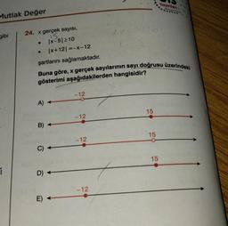 Mutlak Değer
gibi
i
24. x gerçek sayısı,
15.
|x-5|≥10
●
A) -
|x+12|=-x-12
şartlarını sağlamaktadır.
Buna göre, x gerçek sayılarının sayı doğrusu üzerindeki
gösterimi aşağıdakilerden hangisidir?
B)
C)
D) -
E)
-12
-12
-12
L
-12
175/4
15
15
Yayınları
15