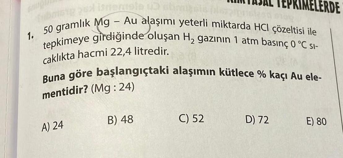 fubos 2x istemele un abon
1. 50 gramlık Mg - Au alaşımı yeterli miktarda HCI çözeltisi ile
tepkimeye girdiğinde oluşan H₂ gazının 1 atm basınç 0 °C SI-
caklıkta hacmi 22,4 litredir.
Buna göre başlangıçtaki alaşımın kütlece % kaçı Au ele-
mentidir? (Mg:24)