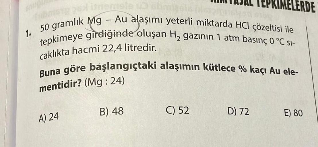 fubos 2x istemele un abon
1. 50 gramlık Mg - Au alaşımı yeterli miktarda HCI çözeltisi ile
tepkimeye girdiğinde oluşan H₂ gazının 1 atm basınç 0 °C SI-
caklıkta hacmi 22,4 litredir.
Buna göre başlangıçtaki alaşımın kütlece % kaçı Au ele-
mentidir? (Mg:24)
