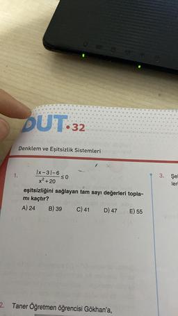 1.
DUT 32
Denklem ve Eşitsizlik Sistemleri
Ix-31-6
x² + 20
≤0
eşitsizliğini sağlayan tam sayı değerleri topla-
mı kaçtır?
A) 24 B) 39 C) 41 D) 47
2. Taner Öğretmen öğrencisi Gökhan'a,
E) 55
21A
3. Şel
leri