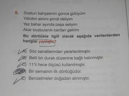 9. Dostun bahçesinin gonca gülüyüm
Yitirdim aklımı şimdi deliyim
Yaz bahar ayında paşa seliyim
Akar bozbulanık kardan gelirim
Bu dörtlükle ilgili olarak aşağıda verilenlerden
hangisi yanlıştır?
A) Söz sanatlarından yararlanılmıştır.
B) Belli bir durak düzenine bağlı kalınmıştır.
11'li hece ölçüsü kullanılmıştır.
Bir semainin ilk dörtlüğüdür.
E) Benzetmeler doğadan alınmıştır.