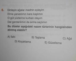 6. Dinleyin ağalar medhin eyleyim
Elma yanaklımın kara kaşlımın
O gül yüzlerine kurban olayım
Dal gerdanlımın da sırma saçlımın
Bu dizeler aşağıdaki nazım türlerinin hangisinden
alınmış olabilir?
A) İlahi
D) Koçaklama
B) Taşlama
E) Güzelleme
C) Ağıt