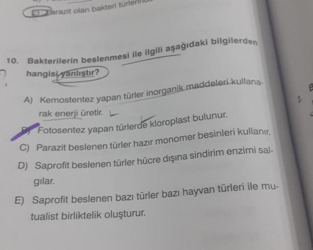 Parazit olan bakteri türl
10. Bakterilerin beslenmesi ile ilgili aşağıdaki bilgilerden
hangisi yanlıştır?
A) Kemostentez yapan türler inorganik maddeleri kullana-
rak enerji üretir. L
Fotosentez yapan türlerde kloroplast bulunur.
C) Parazit beslenen türler