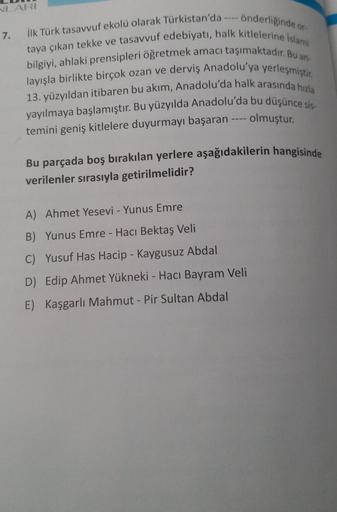 NLARI
7. İlk Türk tasavvuf ekolü olarak Türkistan'da ---- önderliğinde or-
taya çıkan tekke ve tasavvuf edebiyatı, halk kitlelerine İslami
bilgiyi, ahlaki prensipleri öğretmek amacı taşımaktadır. Bu an-
layışla birlikte birçok ozan ve derviş Anadolu'ya yer