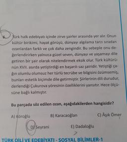 6.
Jürk halk edebiyatı içinde zirve şairler arasında yer alır. Onun
kültür birikimi, hayat görüşü, dünyayı algılama tarzı sıradan
ozanlardan farklı ve çok daha zengindir. Bu sebeple onu de-
ğerlendirirken yalnızca güzel seven, dünyayı ve yaşamayı dile
getiren bir şair olarak nitelendirmek eksik olur. Türk kültürü-
nün XVII. asırda yetiştirdiği en başarılı saz şairidir. Yetiştiği ça-
ğın olumlu olumsuz her türlü tecrübe ve bilgisini özümsemiş,
bunları estetik biçimde dile getirmiştir. Şiirlerinin dili durudur,
derlendiği Çukurova yöresinin özelliklerini yansıtır. Hece ölçü-
süne bağlı kalmıştır.
Bu parçada söz edilen ozan, aşağıdakilerden hangisidir?
C) Âşık Ömer
A) Köroğlu
B) Karacaoğlan
Ose
TÜRK DİLİ VE EDEBİYATI - SOSYAL BİLİMLER-1
D Seyrani
E) Dadaloğlu