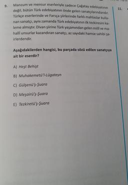 9.
Manzum ve mensur eserleriyle sadece Çağatay edebiyatının
değil, bütün Türk edebiyatının önde gelen sanatçılarındandır.
Türkçe eserlerinde ve Farsça şiirlerinde farklı mahlaslar kulla-
nan sanatçı, aynı zamanda Türk edebiyatının ilk tezkiresini ka-
leme almıştır. Divan şiirine Türk yaşamından gelen millî ve ma-
halli unsurlar kazandıran sanatçı, az sayıdaki hamse sahibi şa-
irlerdendir.
Aşağıdakilerden hangisi, bu parçada sözü edilen sanatçıya
ait bir eserdir?
A) Heşt Behişt
B) Muhakemetü'l-Lügateyn
C) Gülşenü'ş-Şuara
D) Meşairü'ş-Şuara
E) Tezkiretü'ş-Şuara
11.